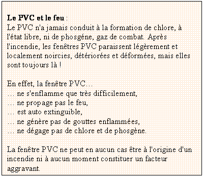 Zone de Texte: Le PVC et le feu : 
Le PVC n'a jamais conduit  la formation de chlore,  l'tat libre, ni de phosgne, gaz de combat. Aprs l'incendie, les fentres PVC paraissent lgrement et localement noircies, dtriores et dformes, mais elles sont toujours l !

En effet, la fentre PVC
 ne s'enflamme que trs difficilement,
 ne propage pas le feu,
 est auto extinguible,
 ne gnre pas de gouttes enflammes,
 ne dgage pas de chlore et de phosgne.

La fentre PVC ne peut en aucun cas tre  l'origine d'un incendie ni  aucun moment constituer un facteur aggravant.
