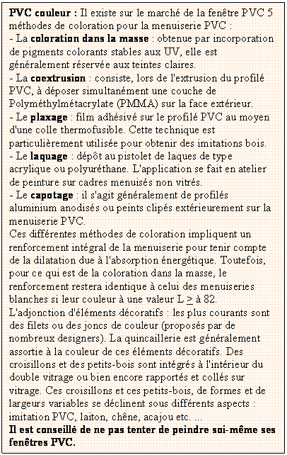 Zone de Texte: PVC couleur : Il existe sur le march de la fentre PVC 5 mthodes de coloration pour la menuiserie PVC : 
- La coloration dans la masse : obtenue par incorporation de pigments colorants stables aux UV, elle est gnralement rserve aux teintes claires.
- La coextrusion : consiste, lors de l'extrusion du profil PVC,  dposer simultanment une couche de Polymthylmtacrylate (PMMA) sur la face extrieur. 
- Le plaxage : film adhsiv sur le profil PVC au moyen d'une colle thermofusible. Cette technique est particulirement utilise pour obtenir des imitations bois.
- Le laquage : dpt au pistolet de laques de type acrylique ou polyurthane. L'application se fait en atelier de peinture sur cadres menuiss non vitrs.
- Le capotage : il s'agit gnralement de profils aluminium anodiss ou peints clips extrieurement sur la menuiserie PVC.
Ces diffrentes mthodes de coloration impliquent un renforcement intgral de la menuiserie pour tenir compte de la dilatation due  l'absorption nergtique. Toutefois, pour ce qui est de la coloration dans la masse, le renforcement restera identique  celui des menuiseries blanches si leur couleur  une valeur L >  82.
L'adjonction d'lments dcoratifs : les plus courants sont des filets ou des joncs de couleur (proposs par de nombreux designers). La quincaillerie est gnralement assortie  la couleur de ces lments dcoratifs. Des croisillons et des petits-bois sont intgrs  l'intrieur du double vitrage ou bien encore rapports et colls sur vitrage. Ces croisillons et ces petits-bois, de formes et de largeurs variables se dclinent sous diffrents aspects : imitation PVC, laiton, chne, acajou etc. ...
Il est conseill de ne pas tenter de peindre soi-mme ses fentres PVC.

