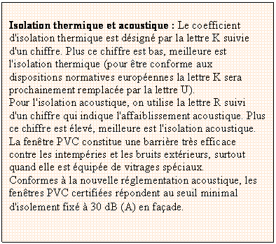 Zone de Texte: Isolation thermique et acoustique : Le coefficient d'isolation thermique est dsign par la lettre K suivie d'un chiffre. Plus ce chiffre est bas, meilleure est l'isolation thermique (pour tre conforme aux dispositions normatives europennes la lettre K sera prochainement remplace par la lettre U). 
Pour l'isolation acoustique, on utilise la lettre R suivi d'un chiffre qui indique l'affaiblissement acoustique. Plus ce chiffre est lev, meilleure est l'isolation acoustique. 
La fentre PVC constitue une barrire trs efficace contre les intempries et les bruits extrieurs, surtout quand elle est quipe de vitrages spciaux. 
Conformes  la nouvelle rglementation acoustique, les fentres PVC certifies rpondent au seuil minimal d'isolement fix  30 dB (A) en faade.
