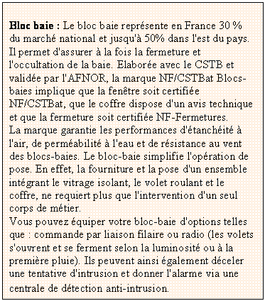 Zone de Texte: Bloc baie : Le bloc baie reprsente en France 30 % du march national et jusqu' 50% dans l'est du pays. Il permet d'assurer  la fois la fermeture et l'occultation de la baie. Elabore avec le CSTB et valide par l'AFNOR, la marque NF/CSTBat Blocs-baies implique que la fentre soit certifie NF/CSTBat, que le coffre dispose d'un avis technique et que la fermeture soit certifie NF-Fermetures.
La marque garantie les performances d'tanchit  l'air, de permabilit  l'eau et de rsistance au vent des blocs-baies. Le bloc-baie simplifie l'opration de pose. En effet, la fourniture et la pose d'un ensemble intgrant le vitrage isolant, le volet roulant et le coffre, ne requiert plus que l'intervention d'un seul corps de mtier. 
Vous pouvez quiper votre bloc-baie d'options telles que : commande par liaison filaire ou radio (les volets s'ouvrent et se ferment selon la luminosit ou  la premire pluie). Ils peuvent ainsi galement dceler une tentative d'intrusion et donner l'alarme via une centrale de dtection anti-intrusion.
